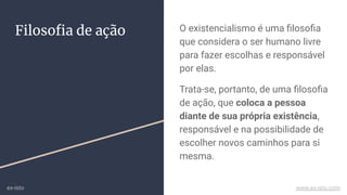 Filosoﬁa de ação O existencialismo é uma ﬁlosoﬁa
que considera o ser humano livre
para fazer escolhas e responsável
por elas.
Trata-se, portanto, de uma ﬁlosoﬁa
de ação, que coloca a pessoa
diante de sua própria existência,
responsável e na possibilidade de
escolher novos caminhos para si
mesma.
ex-isto www.ex-isto.com
 