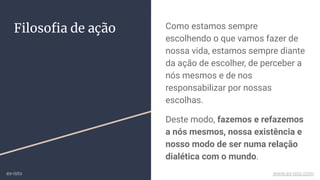 Filosoﬁa de ação Como estamos sempre
escolhendo o que vamos fazer de
nossa vida, estamos sempre diante
da ação de escolher, de perceber a
nós mesmos e de nos
responsabilizar por nossas
escolhas.
Deste modo, fazemos e refazemos
a nós mesmos, nossa existência e
nosso modo de ser numa relação
dialética com o mundo.
ex-isto www.ex-isto.com
 