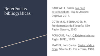 Referências
bibliográﬁcas
BAKEWELL, Sarah. No café
existencialista. Rio de Janeiro:
Objetiva, 2017.
COTRIM, G.; FERNANDES, M.
Fundamentos da Filosoﬁa. São
Paulo: Saraiva, 2013.
FOULQUIÉ, Paul. O Existencialismo.
Algés: DIFEL, 1975.
MACIEL, Luiz Carlos. Sartre: Vida e
Obra. São Paulo: Paz e Terra, 1980.
 