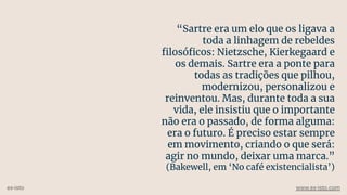“Sartre era um elo que os ligava a
toda a linhagem de rebeldes
ﬁlosóﬁcos: Nietzsche, Kierkegaard e
os demais. Sartre era a ponte para
todas as tradições que pilhou,
modernizou, personalizou e
reinventou. Mas, durante toda a sua
vida, ele insistiu que o importante
não era o passado, de forma alguma:
era o futuro. É preciso estar sempre
em movimento, criando o que será:
agir no mundo, deixar uma marca.”
(Bakewell, em ‘No café existencialista’)
ex-isto www.ex-isto.com
 