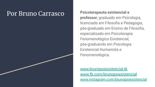 Por Bruno Carrasco Psicoterapeuta existencial e
professor, graduado em Psicologia,
licenciado em Filosoﬁa e Pedagogia,
pós-graduado em Ensino de Filosoﬁa,
especializado em Psicoterapia
Fenomenológico Existencial,
pós-graduando em Psicologia
Existencial Humanista e
Fenomenológica.
www.brunopsiexistencial.tk
www.fb.com/brunopsiexistencial
www.instagram.com/brunopsiexistencial
 