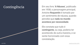 Contingência Em seu livro ‘A Náusea’, publicado
em 1938, o personagem principal,
Antoine Roquentin é tomado por
um sentimento de náusea, quando
percebe que nada no mundo
acontece por necessidade.
Ele constata que tudo é
contingente, ou seja, poderia ter
acontecido de outra maneira, e se
sente horrorizado com essa
constatação.
ex-isto www.ex-isto.com
 