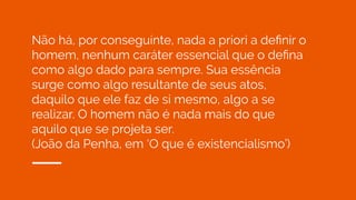 Não há, por conseguinte, nada a priori a deﬁnir o
homem, nenhum caráter essencial que o deﬁna
como algo dado para sempre. Sua essência
surge como algo resultante de seus atos,
daquilo que ele faz de si mesmo, algo a se
realizar. O homem não é nada mais do que
aquilo que se projeta ser.
(João da Penha, em ‘O que é existencialismo’)
 