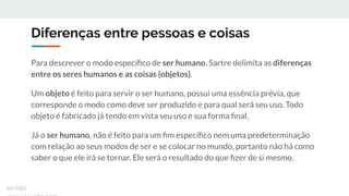 Diferenças entre pessoas e coisas
Para descrever o modo especíﬁco de ser humano, Sartre delimita as diferenças
entre os seres humanos e as coisas (objetos).
Um objeto é feito para servir o ser humano, possui uma essência prévia, que
corresponde o modo como deve ser produzido e para qual será seu uso. Todo
objeto é fabricado já tendo em vista seu uso e sua forma ﬁnal.
Já o ser humano, não é feito para um ﬁm especíﬁco nem uma predeterminação
com relação ao seus modos de ser e se colocar no mundo, portanto não há como
saber o que ele irá se tornar. Ele será o resultado do que ﬁzer de si mesmo.
ex-isto
 