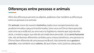 Diferenças entre pessoas e animais
Além das diferenças perante os objetos, podemos citar também as diferenças
entre as pessoas e os animais.
Os animais vivem de maneira instintiva, todos seus comportamentos são
predeterminados e pouco transformados. Uma vaca na China é bem parecida
com uma vaca no Brasil, ou uma vaca na Inglaterra, mesmo que seja séculos
atrás, a maioria segue sua vida de um modo bem parecido. Já os seres humanos
não, nós atribuímos diferentes sentidos para a nossa existência, uma pessoa na
China é bem diferente de uma pessoa no Brasil, não somente seus gostos e
aversões, mas também seus valores, do que é bom, ruim, justo ou adequado.
ex-isto
 
