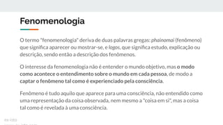 Fenomenologia
O termo "fenomenologia" deriva de duas palavras gregas: phainomai (fenômeno)
que signiﬁca aparecer ou mostrar-se, e logos, que signiﬁca estudo, explicação ou
descrição, sendo então a descrição dos fenômenos.
O interesse da fenomenologia não é entender o mundo objetivo, mas o modo
como acontece o entendimento sobre o mundo em cada pessoa, de modo a
captar o fenômeno tal como é experienciado pela consciência.
Fenômeno é tudo aquilo que aparece para uma consciência, não entendido como
uma representação da coisa observada, nem mesmo a "coisa em si", mas a coisa
tal como é revelada à uma consciência.
ex-isto
 