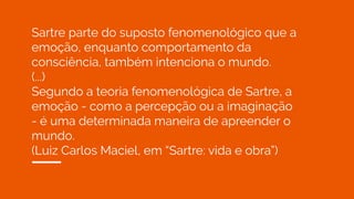 Sartre parte do suposto fenomenológico que a
emoção, enquanto comportamento da
consciência, também intenciona o mundo.
(...)
Segundo a teoria fenomenológica de Sartre, a
emoção - como a percepção ou a imaginação
- é uma determinada maneira de apreender o
mundo.
(Luiz Carlos Maciel, em “Sartre: vida e obra”)
 