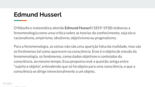 Edmund Husserl
O ﬁlósofo e matemático alemão Edmund Husserl (1859-1938) elaborou a
fenomenologia como uma crítica sobre as teorias do conhecimento, seja ela o
racionalismo, empirismo, idealismo, objetivismo ou pragmatismo.
Para a fenomenologia, as coisas não são uma aparição falsa da realidade, mas são
os fenômenos tal como aparecem na consciência. Esse é o objeto de estudo da
fenomenologia, os fenômenos, como dados objetivos e conteúdos da
consciência, ao mesmo tempo. Essa proposta revê a questão antiga entre
“sujeito e objeto”, entendendo que só há objeto para uma consciência, e que a
consciência se dirige intencionalmente a um objeto.
ex-isto
 