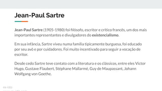 Jean-Paul Sartre
Jean-Paul Sartre (1905-1980) foi ﬁlósofo, escritor e crítico francês, um dos mais
importantes representantes e divulgadores do existencialismo.
Em sua infância, Sartre viveu numa família tipicamente burguesa, foi educado
por seu avô e por cuidadores. Foi muito incentivado para seguir a vocação de
escritor.
Desde cedo Sartre teve contato com a literatura e os clássicos, entre eles Victor
Hugo, Gustave Flaubert, Stéphane Mallarmé, Guy de Maupassant, Johann
Wolfgang von Goethe.
ex-isto
 