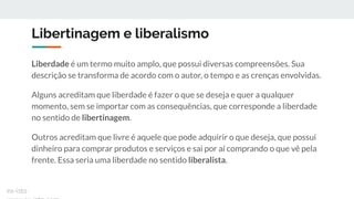 Libertinagem e liberalismo
Liberdade é um termo muito amplo, que possui diversas compreensões. Sua
descrição se transforma de acordo com o autor, o tempo e as crenças envolvidas.
Alguns acreditam que liberdade é fazer o que se deseja e quer a qualquer
momento, sem se importar com as consequências, que corresponde a liberdade
no sentido de libertinagem.
Outros acreditam que livre é aquele que pode adquirir o que deseja, que possui
dinheiro para comprar produtos e serviços e sai por aí comprando o que vê pela
frente. Essa seria uma liberdade no sentido liberalista.
ex-isto
 