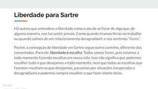 Liberdade para Sartre
Há outros que entendem a liberdade como o ato de se livrar de algo que, de
alguma maneira, nos faz sentir presos. Como quando tiramos férias no trabalho
ou quando saímos de um relacionamento desagradável, e nos sentimos “livres”.
Porém, a concepção de liberdade em Sartre segue outro caminho, diferente dos
comentados. Para ele, liberdade é escolha. Todos somos livres, pois estamos a
todo momento fazendo escolhas em nossa vida. Isso não signiﬁca que podemos
escolher tudo o que desejamos a todo momento, nem que todas as escolhas que
fazemos resultam no que desejamos, passamos por situações inesperadas e
desagradáveis e podemos sempre escolher o que fazer diante delas.
ex-isto
 