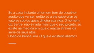Se a cada instante o homem tem de escolher
aquilo que vai ser, então só a ele cabe criar os
valores sob os quais dirigirá sua vida. O homem,
diz Sartre, não é nada mais que o seu projeto, só
existe na medida em que o realiza através da
série de seus atos.
(João da Penha, em ‘O que é existencialismo’)
 