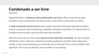 Condenado a ser livre
Segundo Sartre, o homem está condenado a ser livre. Pois somos livres para
escolher o que vamos fazer de nossa vida, e não temos como não ser livres.
A todo momento somos livres, pois a todo momento estamos fazendo escolhas,
inclusive quando não escolhemos, também estamos a escolher. A “não escolha” é
também uma escolha, pois escolhemos não escolher.
Não há como não ser livre, pois não há como não fazer escolhas. Se não estamos
satisfeitos com a vida que estamos levando, podemos escolher fazer algo para
mudar, e com isso mudamos os rumos de nossa vida. Ser livre, neste sentido, não
signiﬁcar “ter o que se deseja”, mas escolher o que deseja.
ex-isto
 