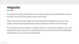 Angústia
A angústia nos coloca diante de nossa própria existência, da diﬁculdade em fazer
escolhas, de nossas frustrações e dores de existir.
Apesar de ser vista como algo ruim, faz parte da condição humana, e que nos
coloca realmente presentes diante do que estamos vivendo num momento.
Na concepção existencialista, a angústia não é um sentimento negativo, mas uma
experiência valiosa que ocorre quando tomamos consciência de nossa liberdade
de escolhas ou de nosso vazio existencial.
ex-isto
 