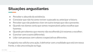 Situações angustiantes
● Perceber o absurdo da existência;
● Constatar que não há como reviver o passado ou antecipar o futuro;
● Perceber que não podemos viver em outro tempo que não o presente;
● Quando nos damos conta que somos responsáveis pelas escolhas que
fazemos;
● Quando percebemos que mesmo não escolhendo já é estamos a escolher;
● Conviver com o outro (diferente);
● Lidar com pessoas com valores e expectativas diferentes.
A angústia nos solicita uma ação, é defrontar com a realidade que está em nossa
frente, e não uma evitação ou fuga.
ex-isto
 