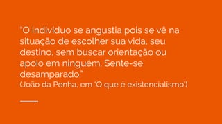“O indivíduo se angustia pois se vê na
situação de escolher sua vida, seu
destino, sem buscar orientação ou
apoio em ninguém. Sente-se
desamparado.”
(João da Penha, em ‘O que é existencialismo’)
 