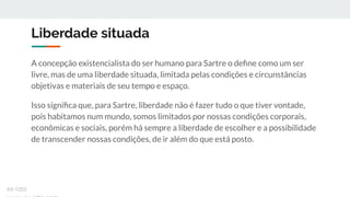 Liberdade situada
A concepção existencialista do ser humano para Sartre o deﬁne como um ser
livre, mas de uma liberdade situada, limitada pelas condições e circunstâncias
objetivas e materiais de seu tempo e espaço.
Isso signiﬁca que, para Sartre, liberdade não é fazer tudo o que tiver vontade,
pois habitamos num mundo, somos limitados por nossas condições corporais,
econômicas e sociais, porém há sempre a liberdade de escolher e a possibilidade
de transcender nossas condições, de ir além do que está posto.
ex-isto
 