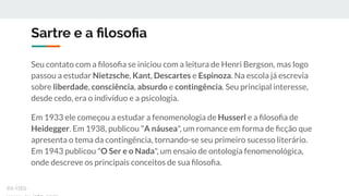 Sartre e a ﬁlosoﬁa
Seu contato com a ﬁlosoﬁa se iniciou com a leitura de Henri Bergson, mas logo
passou a estudar Nietzsche, Kant, Descartes e Espinoza. Na escola já escrevia
sobre liberdade, consciência, absurdo e contingência. Seu principal interesse,
desde cedo, era o indivíduo e a psicologia.
Em 1933 ele começou a estudar a fenomenologia de Husserl e a ﬁlosoﬁa de
Heidegger. Em 1938, publicou "A náusea", um romance em forma de ﬁcção que
apresenta o tema da contingência, tornando-se seu primeiro sucesso literário.
Em 1943 publicou "O Ser e o Nada", um ensaio de ontologia fenomenológica,
onde descreve os principais conceitos de sua ﬁlosoﬁa.
ex-isto
 