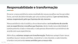Responsabilidade e transformação
Encarar a nossa existência como resultado de nossas escolhas nos faz perceber
livres, ao invés de determinados por uma essência prévia. E por sermos livres,
somos responsáveis pelo que fazemos de nós mesmos.
Nossa existência não é estática, ela se desenvolve e se transforma de acordo
com as experiências e escolhas que fazemos, deste modo nossa identidade é
continuamente criada e renovada, e cada pessoa desenvolve sua existência de
acordo com suas experiências.
Além disso, estamos sempre em transformação. Podemos sempre fazer novas
escolhas, buscar novos caminhos, reconstruir a nós mesmos a cada instante,
criando e encontrando novos sentidos para a nossa vida.
ex-isto
 