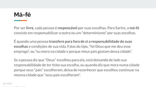 Má-fé
Por ser livre, cada pessoa é responsável por suas escolhas. Para Sartre, a má-fé
consiste em responsabilizar o outro ou um “determinismo” por suas escolhas.
É quando uma pessoa transfere para fora de si a responsabilidade de suas
escolhas e condições de sua vida. Falas do tipo, “foi Deus que me deu esse
emprego”, ou “eu moro na cidade x porque meus pais gostam dessa cidade”.
Se a pessoa diz que “Deus” escolheu para ela, está deixando de lado sua
responsabilidade de ter feito sua escolha, ou quando diz que mora numa cidade
porque seus “pais” escolheram, deixa de reconhecer que escolheu continuar na
mesma cidade que “seus pais escolheram”.
ex-isto
 