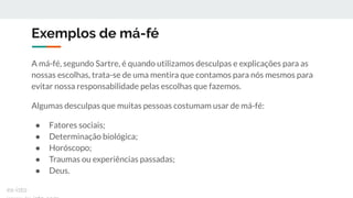 Exemplos de má-fé
A má-fé, segundo Sartre, é quando utilizamos desculpas e explicações para as
nossas escolhas, trata-se de uma mentira que contamos para nós mesmos para
evitar nossa responsabilidade pelas escolhas que fazemos.
Algumas desculpas que muitas pessoas costumam usar de má-fé:
● Fatores sociais;
● Determinação biológica;
● Horóscopo;
● Traumas ou experiências passadas;
● Deus.
ex-isto
 