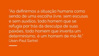 “Ao deﬁnirmos a situação humana como
sendo de uma escolha livre, sem escusas
e sem auxílios, todo homem que se
refugia por trás da desculpa de suas
paixões, todo homem que inventa um
determinismo, é um homem de má-fé.”
(Jean-Paul Sartre)
 