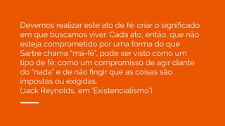 Devemos realizar este ato de fé: criar o signiﬁcado
em que buscamos viver. Cada ato, então, que não
esteja comprometido por uma forma do que
Sartre chama “má-fé”, pode ser visto como um
tipo de fé: como um compromisso de agir diante
do “nada” e de não ﬁngir que as coisas são
impostas ou exigidas.
(Jack Reynolds, em ‘Existencialismo’)
 