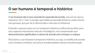 O ser humano é temporal e histórico
O ser humano não é uma consciência separada do mundo, mas um ser que se
relaciona “no” e “com” o mundo, que habita um período histórico, onde convive
com pessoas, que por ele é inﬂuenciado e nele exerce inﬂuência.
Entender a pessoa como um ser temporal e histórico é diferente de olhar para
seus aspectos meramente naturais e ﬁsiológicos, mas compreender que
desenvolvemos signiﬁcados e valores de acordo com o tempo e o espaço.
Para Sartre, o ser humano é temporal e histórico, ou seja, se modiﬁca de acordo
com o tempo e a história, tal como o mundo também está em transformação.
ex-isto
 