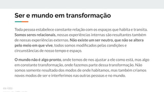 Ser e mundo em transformação
Toda pessoa estabelece constante relação com os espaços que habita e transita.
Somos seres relacionais, nossas experiências internas são resultantes também
de nossas experiências externas. Não existe um ser neutro, que não se altera
pelo meio em que vive, todos somos modiﬁcados pelas condições e
circunstâncias de nosso tempo e espaço.
O mundo não é algo pronto, onde temos de nos ajustar a ele como está, mas algo
em constante transformação, onde fazemos parte dessa transformação. Não
somos somente resultado dos modos de onde habitamos, mas também criamos
novos modos de ser e interferimos nas outras pessoas e no mundo.
ex-isto
 