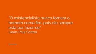 “O existencialista nunca tomará o
homem como ﬁm, pois ele sempre
está por fazer-se.”
(Jean-Paul Sartre)
 