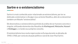 Sartre e o existencialismo
Sartre é o mais conhecido autor relacionado ao existencialismo, por ter se
dedicado a sistematizar e divulgar essa vertente ﬁlosóﬁca, além de se denominar
também um ﬁlósofo “existencialista”.
Ele desenvolveu o existencialismo partindo da análise do ser humano concreto e
singular, utilizando elementos das ﬁlosoﬁas de Kierkegaard, Nietzsche, Husserl
e Heidegger, e criando seus próprios conceito.
O existencialismo teve muita repercussão na Europa durante as décadas de
1940 à 1960, por conta da atuação político e social de Jean-Paul Sartre.
ex-isto
 