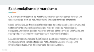 Existencialismo e marxismo
O materialismo histórico, de Karl Marx, entende que não somos fruto de um
ideal ou de algo além de nós, mas de uma situação histórica e material.
Nessa concepção, os diferentes modos de ser de cada pessoa são desenvolvidos
historicamente e não simplesmente por meio de ideais ou necessidades
biológicas. O que num período histórico era tido como correto e valorizado, em
outro pode ser visto como incorreto ou até mesmo desprezado.
Estabelecemos uma relação dialética com o ambiente material e histórico, de
modo que por ele somos alterados e nele alteramos, não se trata de uma
simples reprodução, mas da construção de subjetividades.
ex-isto
 