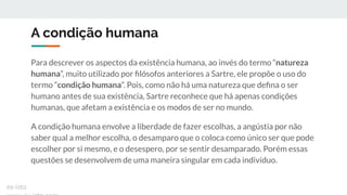 A condição humana
Para descrever os aspectos da existência humana, ao invés do termo “natureza
humana”, muito utilizado por ﬁlósofos anteriores a Sartre, ele propõe o uso do
termo “condição humana”. Pois, como não há uma natureza que deﬁna o ser
humano antes de sua existência, Sartre reconhece que há apenas condições
humanas, que afetam a existência e os modos de ser no mundo.
A condição humana envolve a liberdade de fazer escolhas, a angústia por não
saber qual a melhor escolha, o desamparo que o coloca como único ser que pode
escolher por si mesmo, e o desespero, por se sentir desamparado. Porém essas
questões se desenvolvem de uma maneira singular em cada indivíduo.
ex-isto
 