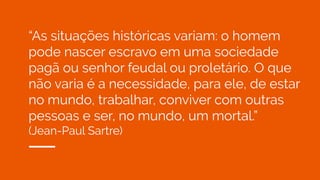 “As situações históricas variam: o homem
pode nascer escravo em uma sociedade
pagã ou senhor feudal ou proletário. O que
não varia é a necessidade, para ele, de estar
no mundo, trabalhar, conviver com outras
pessoas e ser, no mundo, um mortal.”
(Jean-Paul Sartre)
 