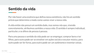 Sentido da vida
Por não haver uma essência que deﬁna nossa existência, não há um sentido
prévio que determine o modo como vamos viver a nossa vida.
A vida então não possui um sentido dado, mas somos nós que, vivendo
concretamente, atribuímos sentidos a nossa vida. O sentido é sempre individual,
particular, e se difere de pessoa à pessoa.
Para uma pessoa o sentido da vida pode ser se empregar, comprar bens e ter
ﬁlhos, para outra pode ser se envolver em ações sociais e escutar música, para
outra pode ser ler livros, para outra pode ser um autônomo e inventar coisas.
ex-isto
 