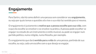 Engajamento
Para Sartre, não há como deﬁnir uma pessoa sem considerar seu engajamento,
ou seja por quais temas e questões ela vive e sua vida faz sentido para si mesma.
O engajamento é justamente o motivo que a pessoa escolhe para sua vida, com
o que ela escolhe se envolver e se envolve na prática. A pessoa pode escolher se
engajar no estudo de um instrumento e estilo musical, ou pode se engajar num
partido político, numa religião, numa ﬁlosoﬁa, por exemplo.
É o engajamento que dará sentido para a vida de uma pessoa, partindo de sua
escolha, ou seja, cada um escolhe com o que deseja se engajar.
ex-isto
 