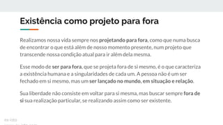Existência como projeto para fora
Realizamos nossa vida sempre nos projetando para fora, como que numa busca
de encontrar o que está além de nosso momento presente, num projeto que
transcende nossa condição atual para ir além dela mesma.
Esse modo de ser para fora, que se projeta fora de si mesmo, é o que caracteriza
a existência humana e a singularidades de cada um. A pessoa não é um ser
fechado em si mesmo, mas um ser lançado no mundo, em situação e relação.
Sua liberdade não consiste em voltar para si mesma, mas buscar sempre fora de
si sua realização particular, se realizando assim como ser existente.
ex-isto
 