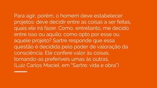 Para agir, porém, o homem deve estabelecer
projetos: deve decidir entre as coisas a ser feitas,
quais ele irá fazer. Como, entretanto, me decido
entre isso ou aquilo; como opto por esse ou
aquele projeto? Sartre responde que essa
questão é decidida pelo poder de valoração da
consciência. Ele confere valor às coisas,
tornando-as preferíveis umas às outras.
(Luiz Carlos Maciel, em “Sartre: vida e obra”)
 