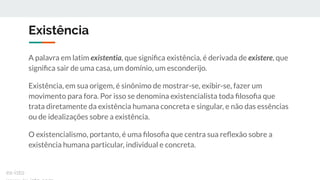 Existência
A palavra em latim existentia, que signiﬁca existência, é derivada de existere, que
signiﬁca sair de uma casa, um domínio, um esconderijo.
Existência, em sua origem, é sinônimo de mostrar-se, exibir-se, fazer um
movimento para fora. Por isso se denomina existencialista toda ﬁlosoﬁa que
trata diretamente da existência humana concreta e singular, e não das essências
ou de idealizações sobre a existência.
O existencialismo, portanto, é uma ﬁlosoﬁa que centra sua reﬂexão sobre a
existência humana particular, individual e concreta.
ex-isto
 