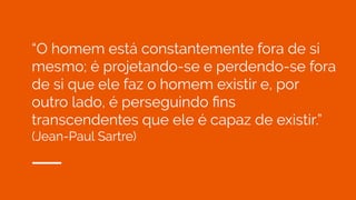 “O homem está constantemente fora de si
mesmo; é projetando-se e perdendo-se fora
de si que ele faz o homem existir e, por
outro lado, é perseguindo ﬁns
transcendentes que ele é capaz de existir.”
(Jean-Paul Sartre)
 