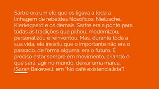 Sartre era um elo que os ligava a toda a
linhagem de rebeldes ﬁlosóﬁcos: Nietzsche,
Kierkegaard e os demais. Sartre era a ponte para
todas as tradições que pilhou, modernizou,
personalizou e reinventou. Mas, durante toda a
sua vida, ele insistiu que o importante não era o
passado, de forma alguma: era o futuro. É
preciso estar sempre em movimento, criando o
que será: agir no mundo, deixar uma marca.
(Sarah Bakewell, em “No café existencialista”)
 