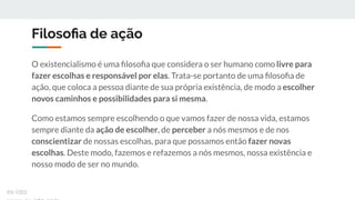 Filosoﬁa de ação
O existencialismo é uma ﬁlosoﬁa que considera o ser humano como livre para
fazer escolhas e responsável por elas. Trata-se portanto de uma ﬁlosoﬁa de
ação, que coloca a pessoa diante de sua própria existência, de modo a escolher
novos caminhos e possibilidades para si mesma.
Como estamos sempre escolhendo o que vamos fazer de nossa vida, estamos
sempre diante da ação de escolher, de perceber a nós mesmos e de nos
conscientizar de nossas escolhas, para que possamos então fazer novas
escolhas. Deste modo, fazemos e refazemos a nós mesmos, nossa existência e
nosso modo de ser no mundo.
ex-isto
 