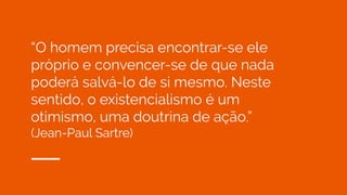 “O homem precisa encontrar-se ele
próprio e convencer-se de que nada
poderá salvá-lo de si mesmo. Neste
sentido, o existencialismo é um
otimismo, uma doutrina de ação.”
(Jean-Paul Sartre)
 