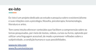 ex-isto
Ex-isto é um projeto dedicado ao estudo e pesquisa sobre o existencialismo
e suas relações com a psicologia, ﬁlosoﬁa, psicoterapia, fenomenologia,
literatura e artes.
Tem como intuito oferecer conteúdos que facilitem a compreensão sobre os
temas pesquisados, por meio de textos, vídeos, cursos ou livros, optando por
utilizar uma linguagem acessível, de modo a promover reﬂexões sobre a
subjetividade, a condição humana e suas possibilidades.
www.ex-isto.com
www.fb.com/existocom
 