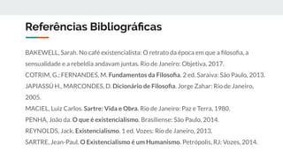 Referências Bibliográﬁcas
BAKEWELL, Sarah. No café existencialista: O retrato da época em que a ﬁlosoﬁa, a
sensualidade e a rebeldia andavam juntas. Rio de Janeiro: Objetiva, 2017.
COTRIM, G.; FERNANDES, M. Fundamentos da Filosoﬁa. 2 ed. Saraiva: São Paulo, 2013.
JAPIASSÚ H., MARCONDES, D. Dicionário de Filosoﬁa. Jorge Zahar: Rio de Janeiro,
2005.
MACIEL, Luiz Carlos. Sartre: Vida e Obra. Rio de Janeiro: Paz e Terra, 1980.
PENHA, João da. O que é existencialismo. Brasiliense: São Paulo, 2014.
REYNOLDS, Jack. Existencialismo. 1 ed. Vozes: Rio de Janeiro, 2013.
SARTRE, Jean-Paul. O Existencialismo é um Humanismo. Petrópolis, RJ: Vozes, 2014.
 