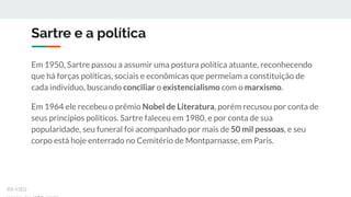 Sartre e a política
Em 1950, Sartre passou a assumir uma postura política atuante, reconhecendo
que há forças políticas, sociais e econômicas que permeiam a constituição de
cada indivíduo, buscando conciliar o existencialismo com o marxismo.
Em 1964 ele recebeu o prêmio Nobel de Literatura, porém recusou por conta de
seus princípios políticos. Sartre faleceu em 1980, e por conta de sua
popularidade, seu funeral foi acompanhado por mais de 50 mil pessoas, e seu
corpo está hoje enterrado no Cemitério de Montparnasse, em Paris.
ex-isto
 