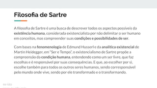 Filosoﬁa de Sartre
A ﬁlosoﬁa de Sartre é uma busca de descrever todos os aspectos possíveis da
existência humana, considerada existencialista por não delimitar o ser humano
em conceitos, mas compreender suas condições e possibilidades de ser.
Com bases na fenomenologia de Edmund Husserl e da analítica existencial de
Martin Heidegger, em “Ser e Tempo”, o existencialismo de Sartre propõe a
compreensão da condição humana, entendendo como um ser livre, que faz
escolhas e é responsável por suas consequências. E que, ao escolher por si,
escolhe também para todos os outros seres humanos, sendo corresponsável
pelo mundo onde vive, sendo por ele transformado e o transformando.
ex-isto
 