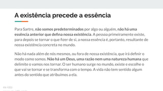 A existência precede a essência
Para Sartre, não somos predeterminados por algo ou alguém, não há uma
essência anterior que deﬁna nossa existência. A pessoa primeiramente existe,
para depois se tornar o que ﬁzer de si, a nossa essência é, portanto, resultante de
nossa existência concreta no mundo.
Não há nada além de nós mesmos, ou fora de nossa existência, que irá deﬁnir o
modo como somos. Não há um Deus, uma razão nem uma natureza humana que
delimite o vamos nos tornar. O ser humano surge no mundo, existe e escolhe o
que vai se tornar e se transforma com o tempo. A vida não tem sentido algum
antes do sentido que atribuímos a ela.
ex-isto
 