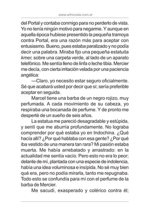 www.artnovela.com.ar
del Portal y contaba conmigo para no perderlo de vista.
Yo no tenía ningún motivo para negarme.Yaunque en
aquella época hubiese presentido la pequeña tramoya
contra Portal, era una razón más para aceptar con
entusiasmo. Bueno, pues estaba paralizado y no podía
decir una palabra. Miraba fijo una pequeña estatuita
kmer, sobre una carpeta verde, al lado de un aparato
telefónico. Me sentía lleno de linfa o leche tibia. Mercier
me decía, con cierta irritación velada por una paciencia
angélica:
—Claro, yo necesito estar seguro oficialmente.
Sé que acabará usted por decir que sí; sería preferible
aceptar en seguida.
Marcel tiene una barba de un negro rojizo, muy
perfumada. A cada movimiento de su cabeza, yo
respiraba una bocanada de perfume. Y de pronto me
desperté de un sueño de seis años.
La estatua me pareció desagradable y estúpida,
y sentí que me aburría profundamente. No lograba
comprender por qué estaba yo en Indochina. ¿Qué
hacía allí? ¿Por qué hablaba con esa gente? ¿Por qué
iba vestido de una manera tan rara? Mi pasión estaba
muerta. Me había arrebatado y arrastrado: en la
actualidad me sentía vacío. Pero esto no era lo peor;
delante de mí, plantada con una especie de indolencia,
había una idea voluminosa e insípida. No sé muy bien
qué era, pero no podía mirarla, tanto me repugnaba.
Todo esto se confundía para mí con el perfume de la
barba de Mercier.
Me sacudí, exasperado y colérico contra él;
 