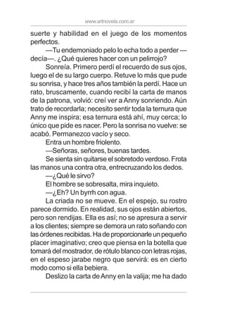 www.artnovela.com.ar
suerte y habilidad en el juego de los momentos
perfectos.
—Tu endemoniado pelo lo echa todo a perder —
decía—. ¿Qué quieres hacer con un pelirrojo?
Sonreía. Primero perdí el recuerdo de sus ojos,
luego el de su largo cuerpo. Retuve lo más que pude
su sonrisa, y hace tres años también la perdí. Hace un
rato, bruscamente, cuando recibí la carta de manos
de la patrona, volvió: creí ver a Anny sonriendo. Aún
trato de recordarla; necesito sentir toda la ternura que
Anny me inspira; esa ternura está ahí, muy cerca; lo
único que pide es nacer. Pero la sonrisa no vuelve: se
acabó. Permanezco vacío y seco.
Entra un hombre friolento.
—Señoras, señores, buenas tardes.
Se sienta sin quitarse el sobretodo verdoso. Frota
las manos una contra otra, entrecruzando los dedos.
—¿Qué le sirvo?
El hombre se sobresalta, mira inquieto.
—¿Eh? Un byrrh con agua.
La criada no se mueve. En el espejo, su rostro
parece dormido. En realidad, sus ojos están abiertos,
pero son rendijas. Ella es así; no se apresura a servir
a los clientes; siempre se demora un rato soñando con
lasórdenesrecibidas.Hadeproporcionarleunpequeño
placer imaginativo; creo que piensa en la botella que
tomará del mostrador, de rótulo blanco con letras rojas,
en el espeso jarabe negro que servirá: es en cierto
modo como si ella bebiera.
Deslizo la carta deAnny en la valija; me ha dado
 